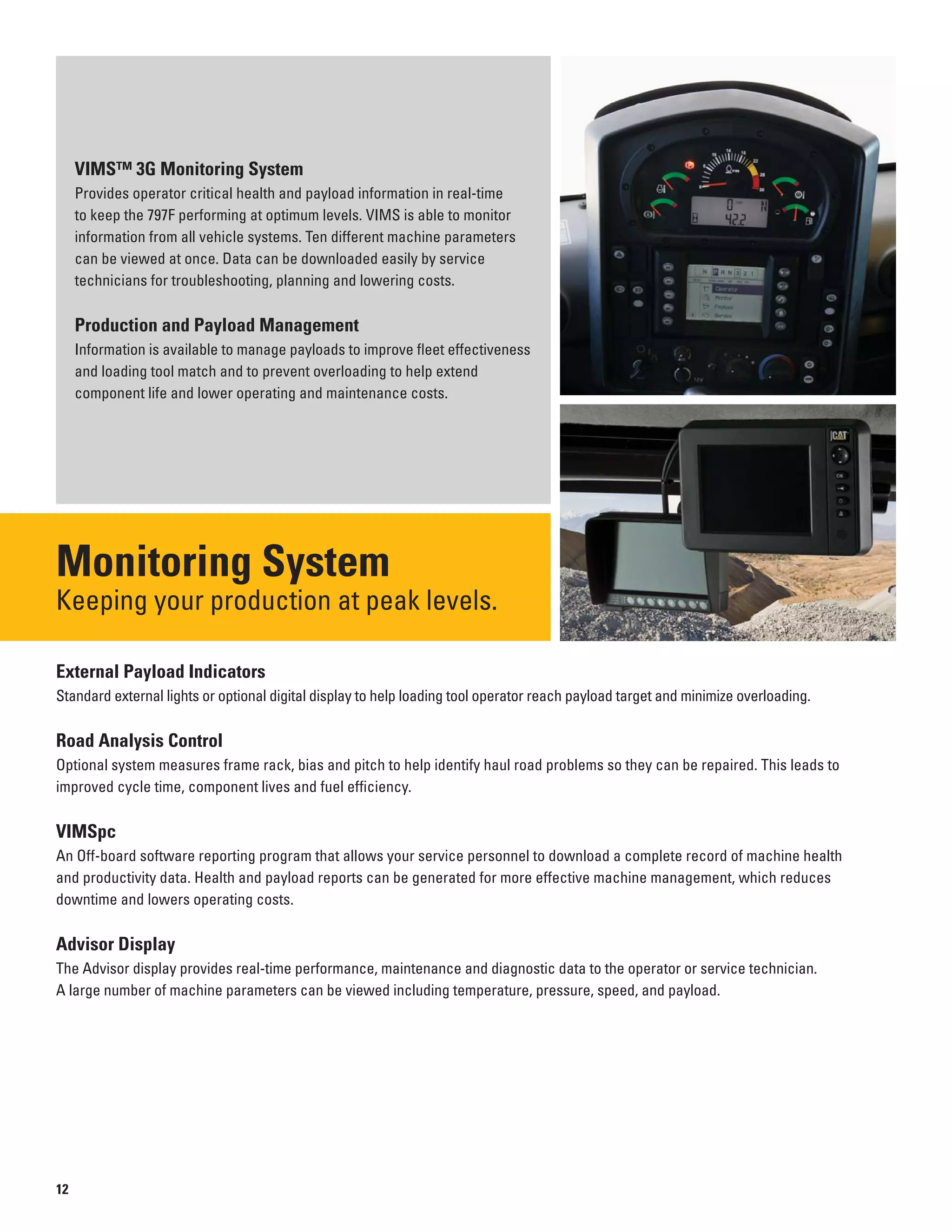 VIMS™ 3G Monitoring System
Provides operator critical health and payload information in real-time
to keep the 797F performing at optimum levels. VIMS is able to monitor
information from all vehicle systems. Ten different machine parameters
can be viewed at once. Data can be downloaded easily by service
technicians for troubleshooting, planning and lowering costs.
Production and Payload Management
Information is available to manage payloads to improve fleet effectiveness
and loading tool match and to prevent overloading to help extend
component life and lower operating and maintenance costs.
Monitoring System
Keeping your production at peak levels.

External Payload Indicators
Standard external lights or optional digital display to help loading tool operator reach payload target and minimize overloading.
Road Analysis Control
Optional system measures frame rack, bias and pitch to help identify haul road problems so they can be repaired. This leads to
improved cycle time, component lives and fuel efficiency.
VIMSpc
An Off-board software reporting program that allows your service personnel to download a complete record of machine health
and productivity data. Health and payload reports can be generated for more effective machine management, which reduces
downtime and lowers operating costs.
Advisor Display
The Advisor display provides real-time performance, maintenance and diagnostic data to the operator or service technician.
A large number of machine parameters can be viewed including temperature, pressure, speed, and payload.
12
 