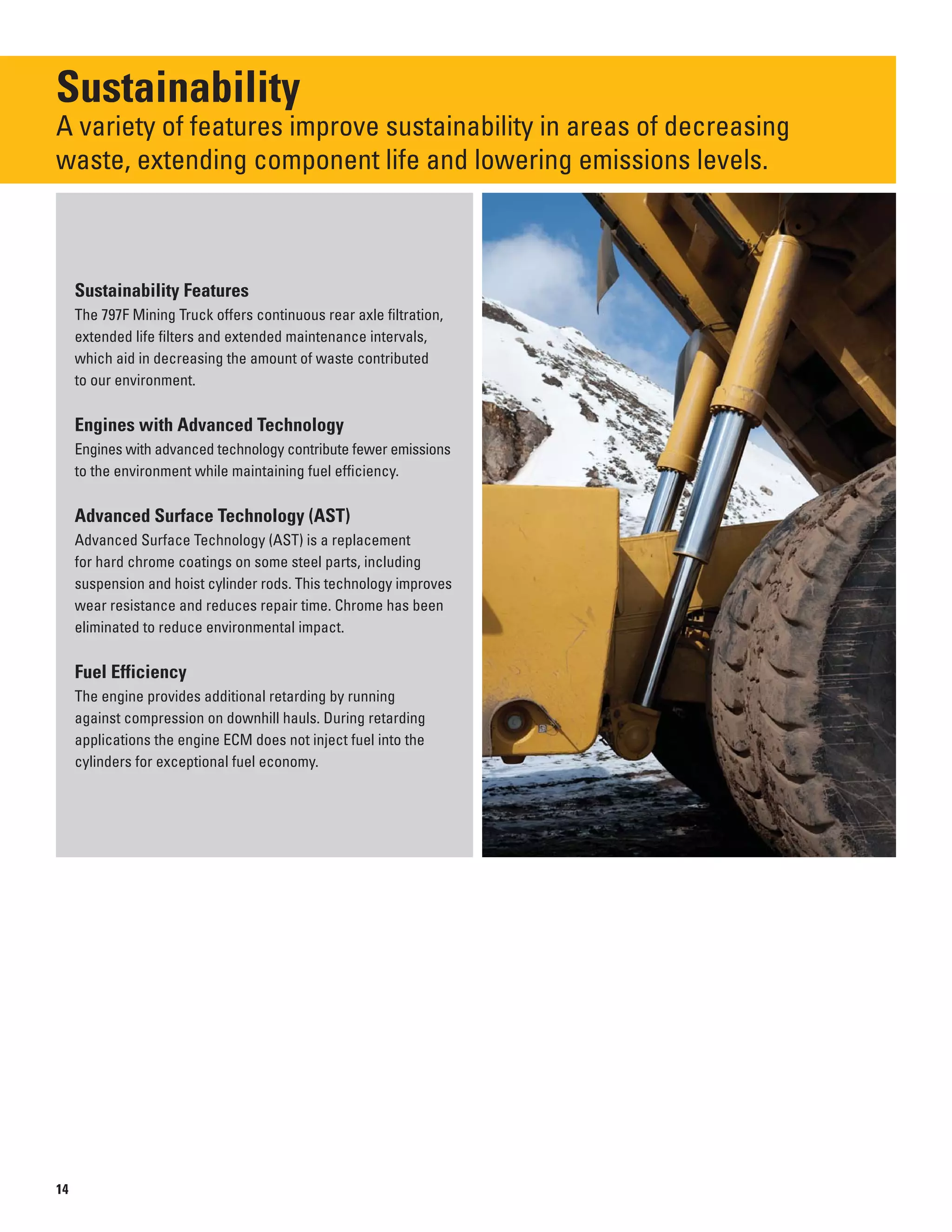 Sustainability
A variety of features improve sustainability in areas of decreasing 

waste, extending component life and lowering emissions levels.

Sustainability Features
The 797F Mining Truck offers continuous rear axle filtration,
extended life filters and extended maintenance intervals,
which aid in decreasing the amount of waste contributed
to our environment.
Engines with Advanced Technology
Engines with advanced technology contribute fewer emissions
to the environment while maintaining fuel efficiency.
Advanced Surface Technology (AST)
Advanced Surface Technology (AST) is a replacement
for hard chrome coatings on some steel parts, including
suspension and hoist cylinder rods. This technology improves
wear resistance and reduces repair time. Chrome has been
eliminated to reduce environmental impact.
Fuel Efficiency
The engine provides additional retarding by running
against compression on downhill hauls. During retarding
applications the engine ECM does not inject fuel into the
cylinders for exceptional fuel economy.
14
 