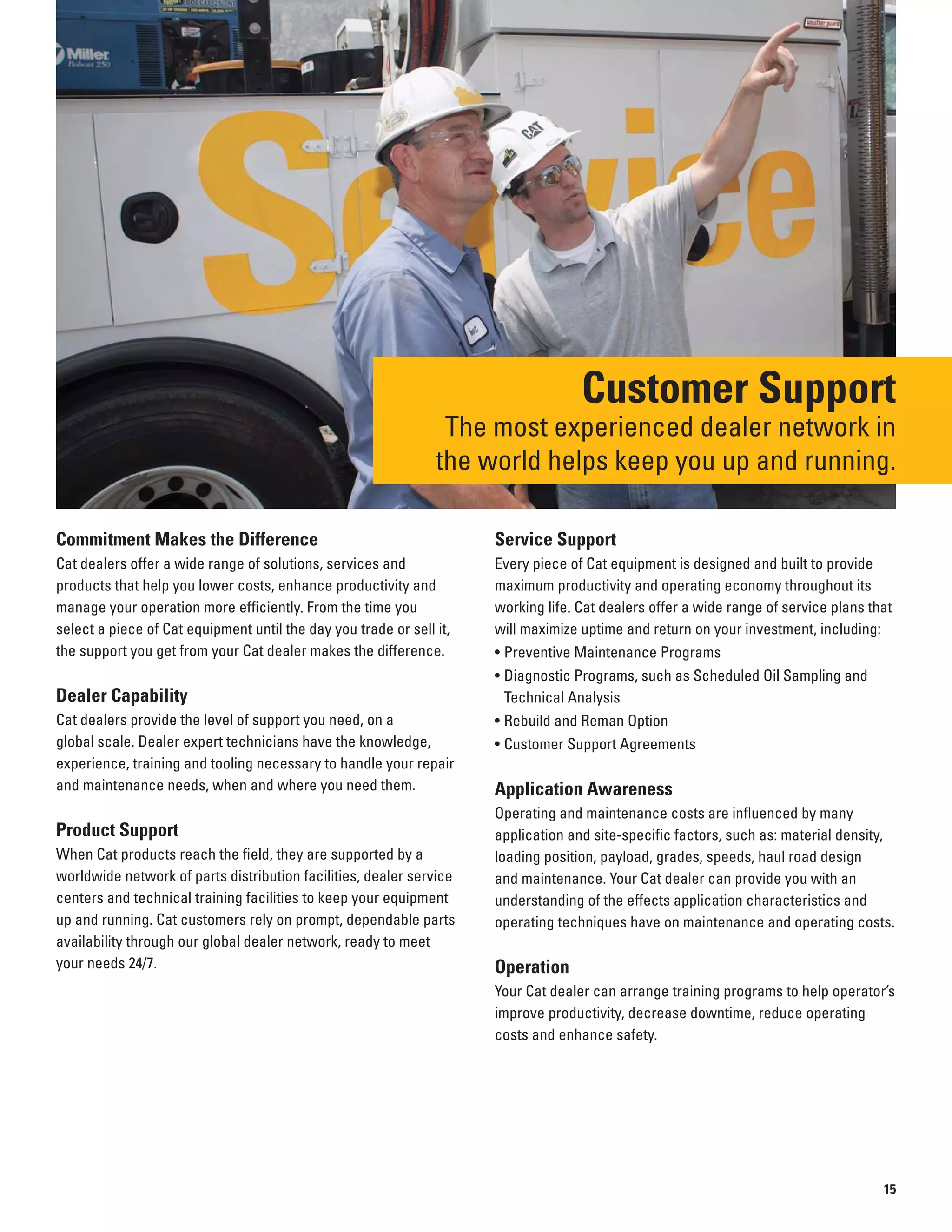 Customer Support
The most experienced dealer network in
the world helps keep you up and running.
Commitment Makes the Difference
Cat dealers offer a wide range of solutions, services and
products that help you lower costs, enhance productivity and
manage your operation more efficiently. From the time you
select a piece of Cat equipment until the day you trade or sell it,
the support you get from your Cat dealer makes the difference.
Dealer Capability
Cat dealers provide the level of support you need, on a
global scale. Dealer expert technicians have the knowledge,
experience, training and tooling necessary to handle your repair
and maintenance needs, when and where you need them.
Product Support
When Cat products reach the field, they are supported by a
worldwide network of parts distribution facilities, dealer service
centers and technical training facilities to keep your equipment
up and running. Cat customers rely on prompt, dependable parts
availability through our global dealer network, ready to meet
your needs 24/7.
Service Support
Every piece of Cat equipment is designed and built to provide
maximum productivity and operating economy throughout its
working life. Cat dealers offer a wide range of service plans that
will maximize uptime and return on your investment, including:
• Preventive Maintenance Programs
• Diagnostic Programs, such as Scheduled Oil Sampling and
Technical Analysis
• Rebuild and Reman Option
• Customer Support Agreements
Application Awareness
Operating and maintenance costs are influenced by many
application and site-specific factors, such as: material density,
loading position, payload, grades, speeds, haul road design
and maintenance. Your Cat dealer can provide you with an
understanding of the effects application characteristics and
operating techniques have on maintenance and operating costs.
Operation
Your Cat dealer can arrange training programs to help operator’s
improve productivity, decrease downtime, reduce operating
costs and enhance safety.
15
 