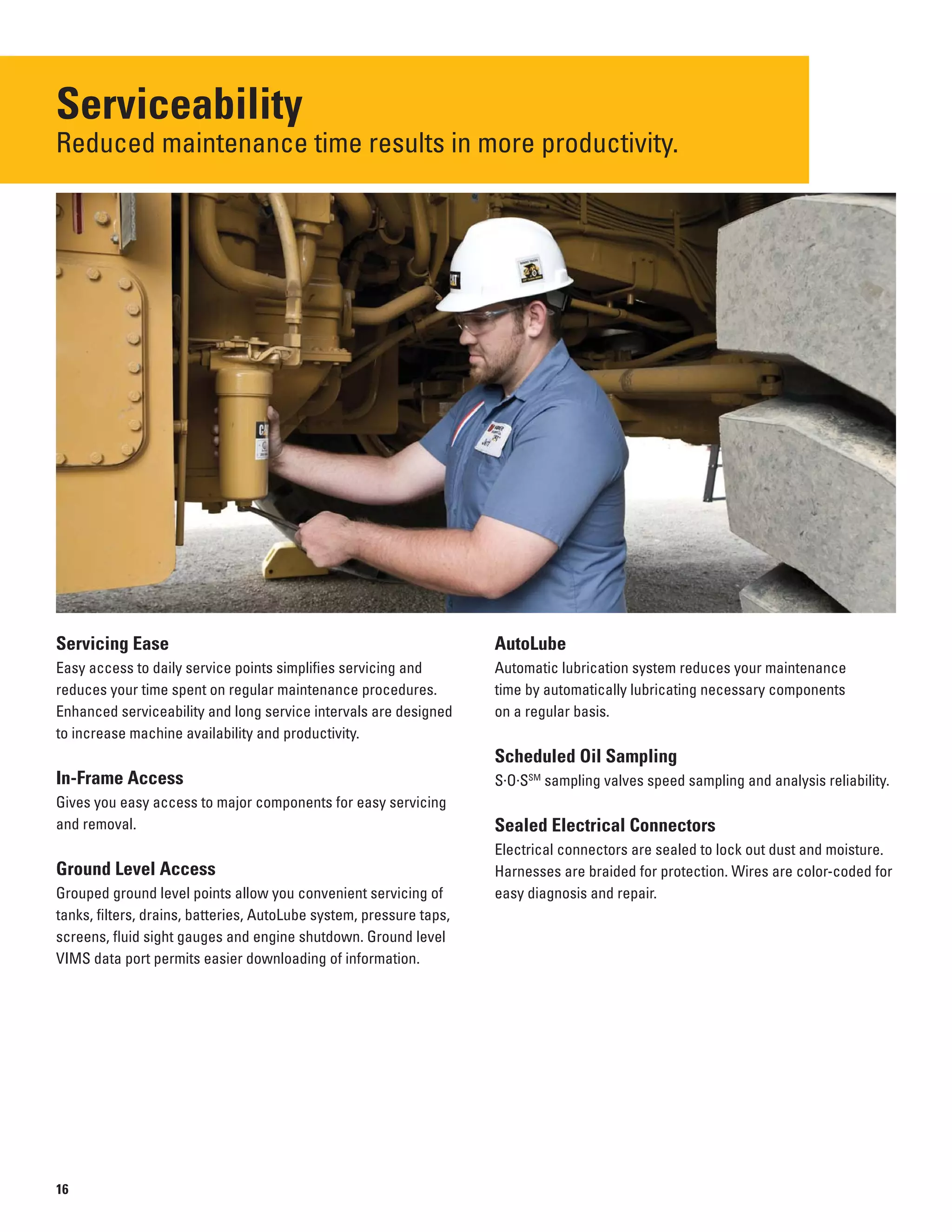Serviceability
Reduced maintenance time results in more productivity.

Servicing Ease
Easy access to daily service points simplifies servicing and
reduces your time spent on regular maintenance procedures.
Enhanced serviceability and long service intervals are designed
to increase machine availability and productivity.
In-Frame Access
Gives you easy access to major components for easy servicing
and removal.
Ground Level Access
Grouped ground level points allow you convenient servicing of
tanks, filters, drains, batteries, AutoLube system, pressure taps,
screens, fluid sight gauges and engine shutdown. Ground level
VIMS data port permits easier downloading of information.
AutoLube
Automatic lubrication system reduces your maintenance
time by automatically lubricating necessary components
on a regular basis.
Scheduled Oil Sampling
S·O·SSM
sampling valves speed sampling and analysis reliability.
Sealed Electrical Connectors
Electrical connectors are sealed to lock out dust and moisture.
Harnesses are braided for protection. Wires are color-coded for
easy diagnosis and repair.
16
 
