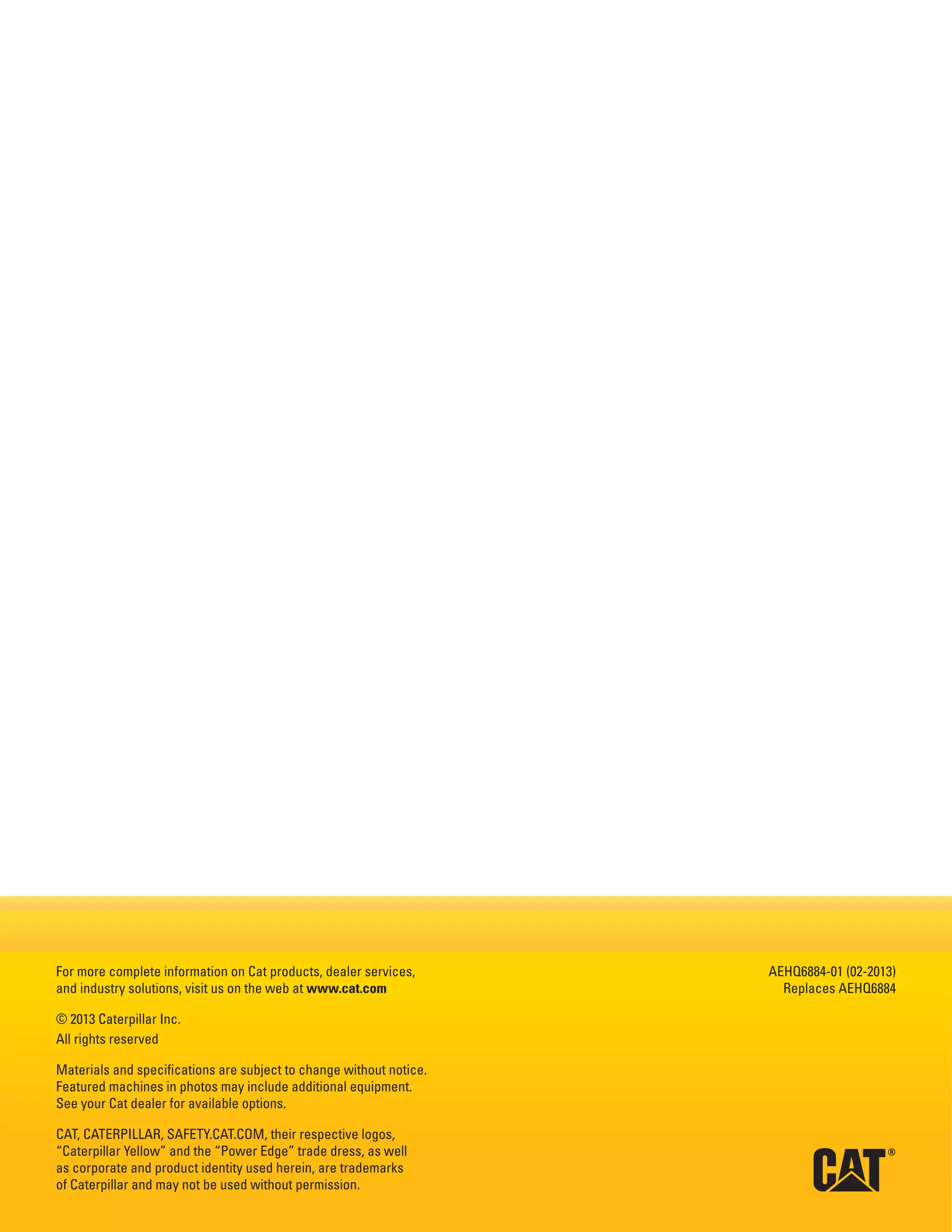 For more complete information on Cat products, dealer services,
and industry solutions, visit us on the web at www.cat.com
© 2013 Caterpillar Inc.
All rights reserved
Materials and specifications are subject to change without notice.
Featured machines in photos may include additional equipment.
See your Cat dealer for available options.
CAT, CATERPILLAR, SAFETY.CAT.COM, their respective logos,
“Caterpillar Yellow” and the “Power Edge” trade dress, as well
as corporate and product identity used herein, are trademarks
of Caterpillar and may not be used without permission.
AEHQ6884-01 (02-2013)
Replaces AEHQ6884
 