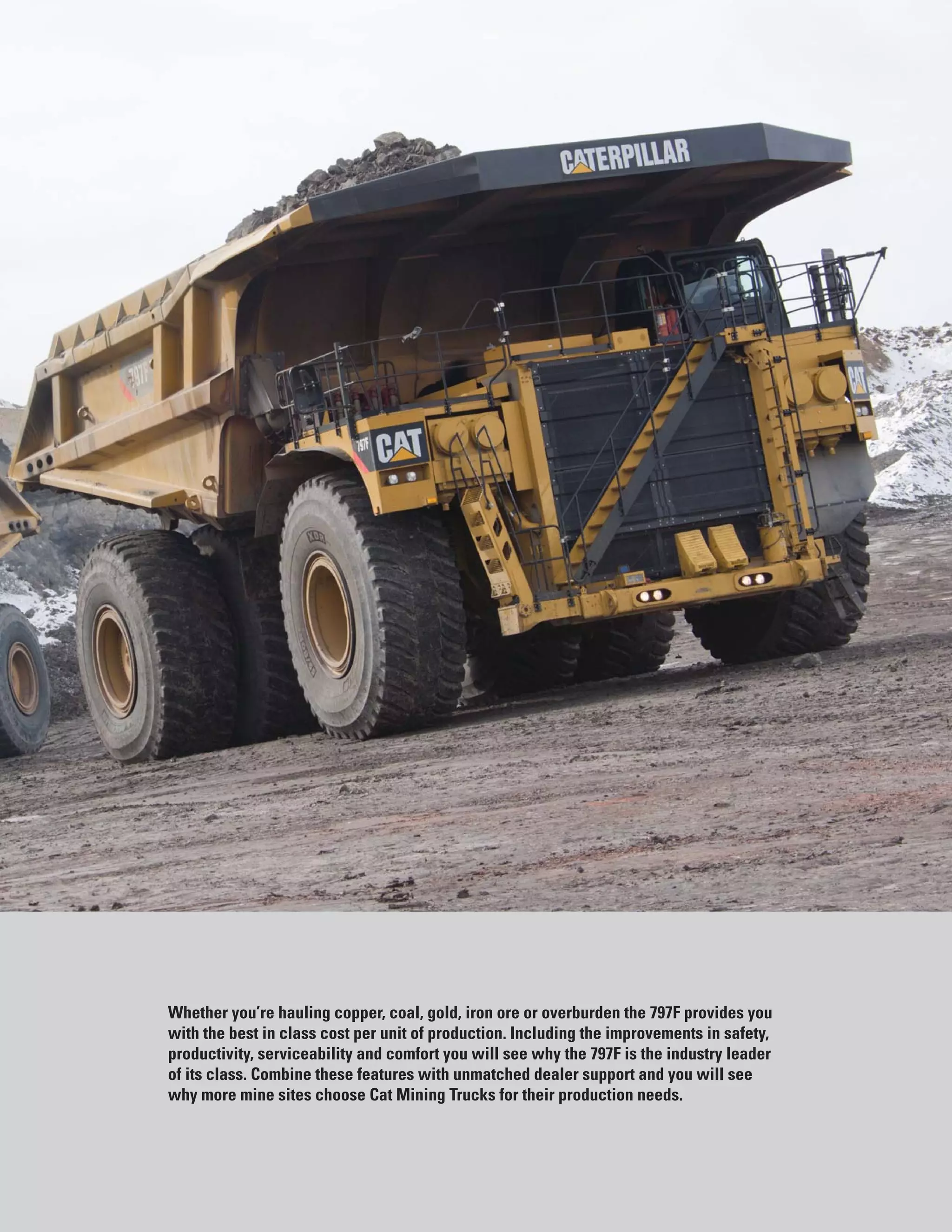 3
Whether you’re hauling copper, coal, gold, iron ore or overburden the 797F provides you
with the best in class cost per unit of production. Including the improvements in safety,
productivity, serviceability and comfort you will see why the 797F is the industry leader
of its class. Combine these features with unmatched dealer support and you will see
why more mine sites choose Cat Mining Trucks for their production needs.
 