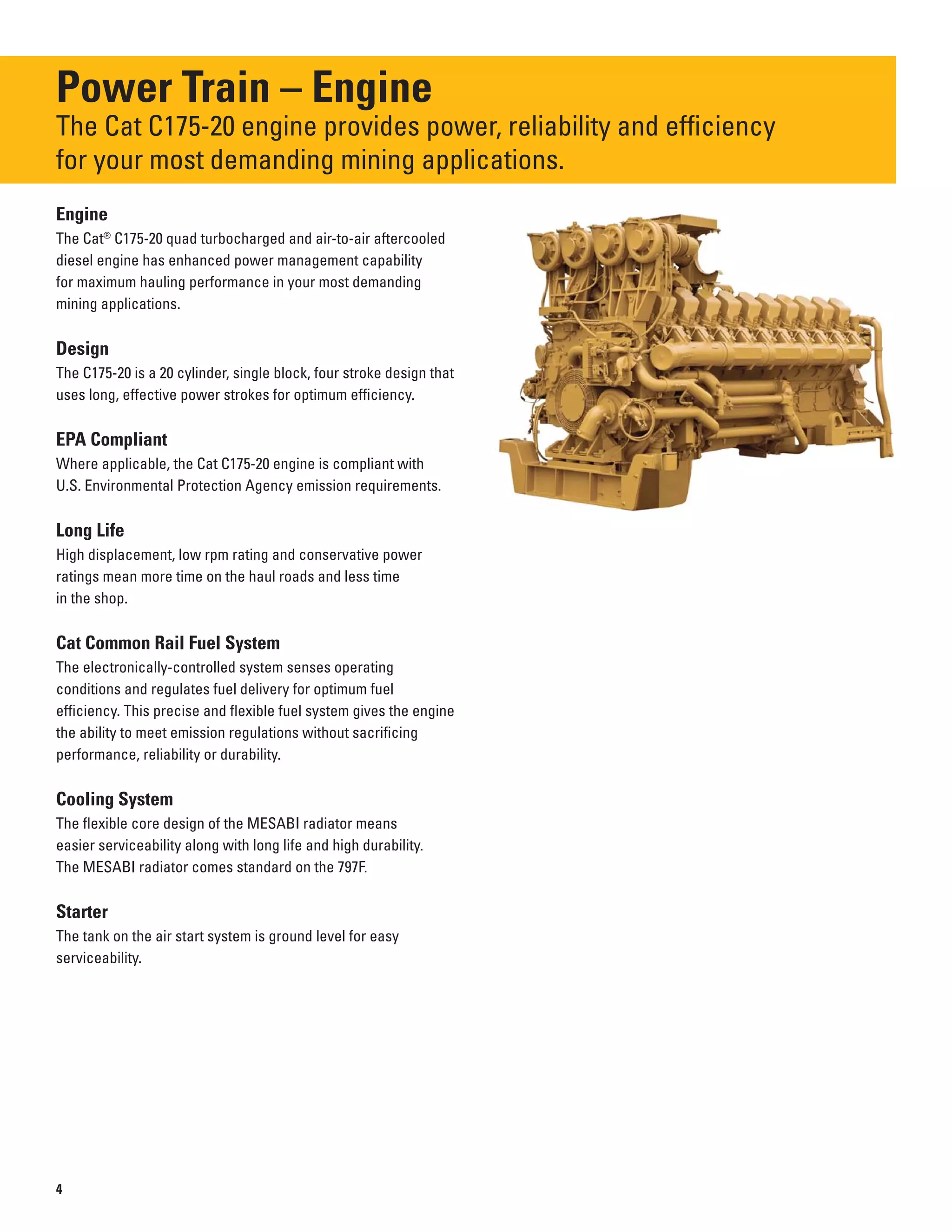 Power Train – Engine
The Cat C175-20 engine provides power, reliability and efficiency
for your most demanding mining applications.
Engine
The Cat®
C175-20 quad turbocharged and air-to-air aftercooled
diesel engine has enhanced power management capability
for maximum hauling performance in your most demanding
mining applications.
Design
The C175-20 is a 20 cylinder, single block, four stroke design that
uses long, effective power strokes for optimum efficiency.
EPA Compliant
Where applicable, the Cat C175-20 engine is compliant with
U.S. Environmental Protection Agency emission requirements.
Long Life
High displacement, low rpm rating and conservative power
ratings mean more time on the haul roads and less time
in the shop.
Cat Common Rail Fuel System
The electronically-controlled system senses operating
conditions and regulates fuel delivery for optimum fuel
efficiency. This precise and flexible fuel system gives the engine
the ability to meet emission regulations without sacrificing
performance, reliability or durability.
Cooling System
The flexible core design of the MESABI radiator means
easier serviceability along with long life and high durability.
The MESABI radiator comes standard on the 797F.
Starter
The tank on the air start system is ground level for easy
serviceability.
4
 