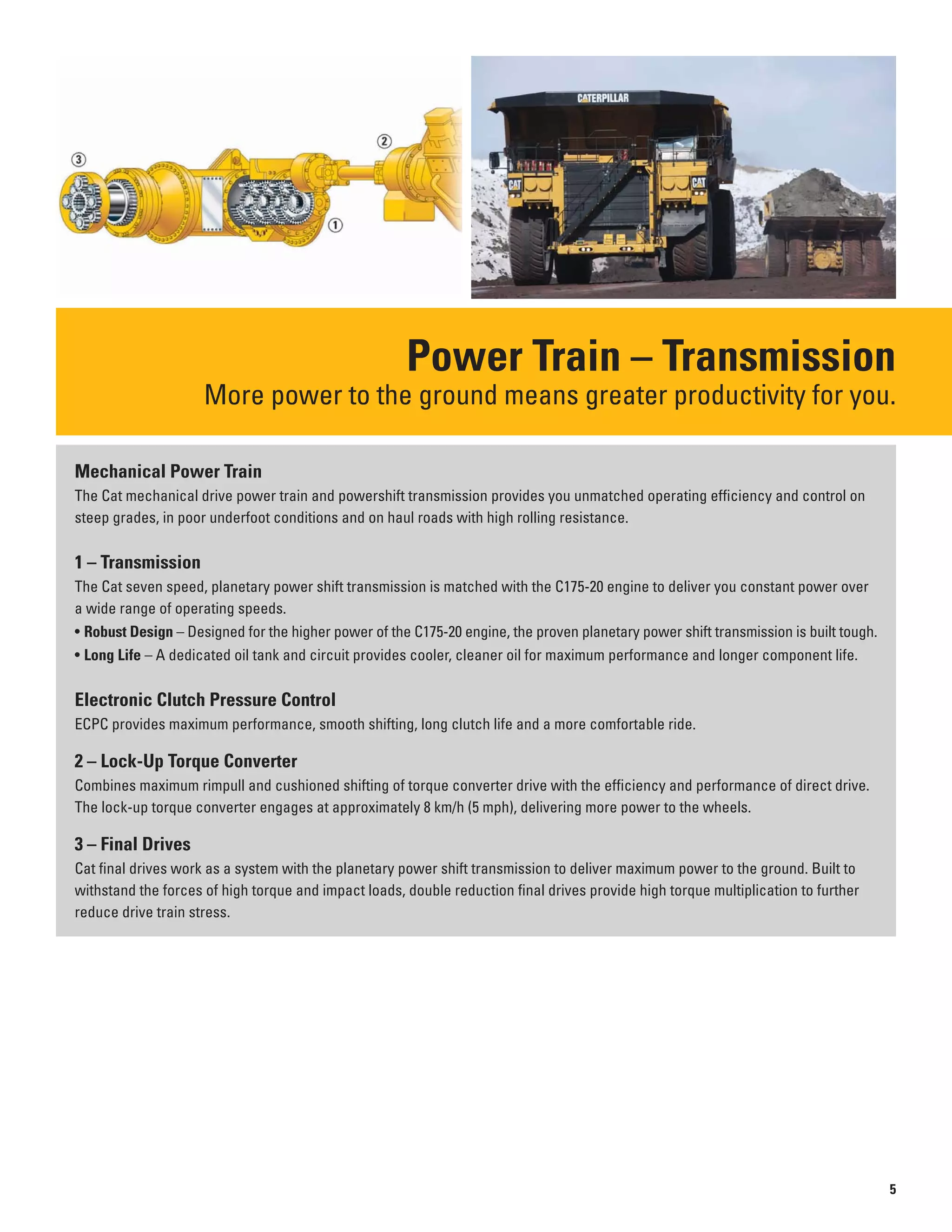 Power Train – Transmission
More power to the ground means greater productivity for you.
Mechanical Power Train
The Cat mechanical drive power train and powershift transmission provides you unmatched operating efficiency and control on
steep grades, in poor underfoot conditions and on haul roads with high rolling resistance.
1 – Transmission
The Cat seven speed, planetary power shift transmission is matched with the C175-20 engine to deliver you constant power over
a wide range of operating speeds.
• Robust Design – Designed for the higher power of the C175-20 engine, the proven planetary power shift transmission is built tough.
• Long Life – A dedicated oil tank and circuit provides cooler, cleaner oil for maximum performance and longer component life.
Electronic Clutch Pressure Control
ECPC provides maximum performance, smooth shifting, long clutch life and a more comfortable ride.
2 – Lock-Up Torque Converter
Combines maximum rimpull and cushioned shifting of torque converter drive with the efficiency and performance of direct drive.
The lock-up torque converter engages at approximately 8 km/h (5 mph), delivering more power to the wheels.
3 – Final Drives
Cat final drives work as a system with the planetary power shift transmission to deliver maximum power to the ground. Built to
withstand the forces of high torque and impact loads, double reduction final drives provide high torque multiplication to further
reduce drive train stress.
5
 