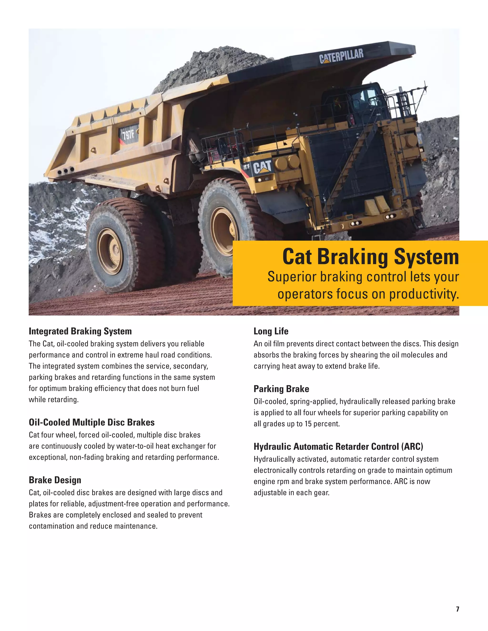 Cat Braking System
Superior braking control lets your
operators focus on productivity.
Integrated Braking System
The Cat, oil-cooled braking system delivers you reliable
performance and control in extreme haul road conditions.
The integrated system combines the service, secondary,
parking brakes and retarding functions in the same system
for optimum braking efficiency that does not burn fuel
while retarding.
Oil-Cooled Multiple Disc Brakes
Cat four wheel, forced oil-cooled, multiple disc brakes
are continuously cooled by water-to-oil heat exchanger for
exceptional, non-fading braking and retarding performance.
Brake Design
Cat, oil-cooled disc brakes are designed with large discs and
plates for reliable, adjustment-free operation and performance.
Brakes are completely enclosed and sealed to prevent
contamination and reduce maintenance.
Long Life
An oil film prevents direct contact between the discs. This design
absorbs the braking forces by shearing the oil molecules and
carrying heat away to extend brake life.
Parking Brake
Oil-cooled, spring-applied, hydraulically released parking brake
is applied to all four wheels for superior parking capability on
all grades up to 15 percent.
Hydraulic Automatic Retarder Control (ARC)
Hydraulically activated, automatic retarder control system
electronically controls retarding on grade to maintain optimum
engine rpm and brake system performance. ARC is now
adjustable in each gear.
7
 