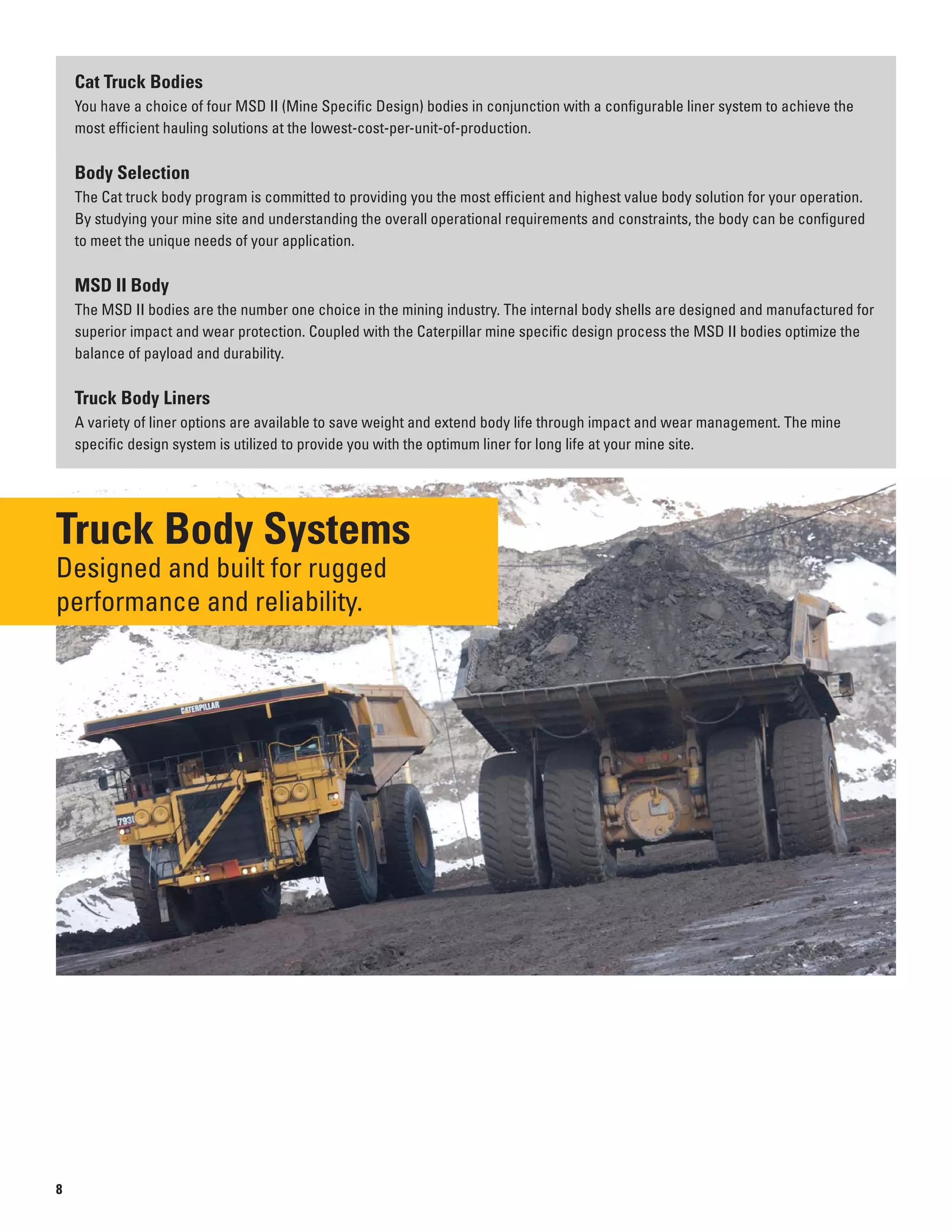 Cat Truck Bodies
You have a choice of four MSD II (Mine Specific Design) bodies in conjunction with a configurable liner system to achieve the
most efficient hauling solutions at the lowest-cost-per-unit-of-production.
Body Selection
The Cat truck body program is committed to providing you the most efficient and highest value body solution for your operation.
By studying your mine site and understanding the overall operational requirements and constraints, the body can be configured
to meet the unique needs of your application.
MSD II Body
The MSD II bodies are the number one choice in the mining industry. The internal body shells are designed and manufactured for
superior impact and wear protection. Coupled with the Caterpillar mine specific design process the MSD II bodies optimize the
balance of payload and durability.
Truck Body Liners
A variety of liner options are available to save weight and extend body life through impact and wear management. The mine
specific design system is utilized to provide you with the optimum liner for long life at your mine site.
Truck Body Systems
Designed and built for rugged
performance and reliability.
8
 