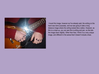   I loved this image, however as I've already said, the writing on the hand was done purposely, and we was going to take a long distance image where the writing looked like a tattoo. However, as this is a close up, you can see this is writing and pen, so this lets the image down slightly. Other than that, I think it is a very unique image, and different in the sense that it doesn't include a face. 