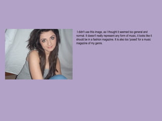   I didn't use this image, as I thought it seemed too general and normal. It doesn't really represent any form of music, it looks like it should be in a fashion magazine. It is also too 'posed' for a music magazine of my genre. 