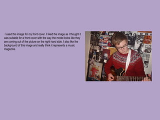   I used this image for my front cover. I liked the image as I thought it was suitable for a front cover with the way the model looks like they are coming out of the picture on the right hand side. I also like the background of this image and really think it represents a music magazine.  