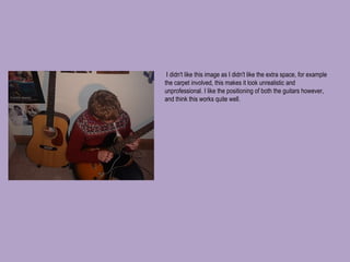   I didn't like this image as I didn't like the extra space, for example the carpet involved, this makes it look unrealistic and unprofessional. I like the positioning of both the guitars however, and think this works quite well. 