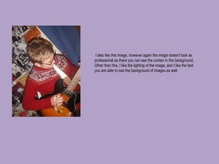   I also like this image, however again the image doesn't look as professional as there you can see the curtain in the background. Other than this, I like the lighting of the image, and I like the fact you are able to see the background of images as well. 