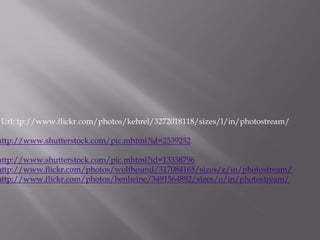 Url: tp://www.flickr.com/photos/kehrel/3272018118/sizes/l/in/photostream/

http://www.shutterstock.com/pic.mhtml?id=2539252

http://www.shutterstock.com/pic.mhtml?id=13338796
http://www.flickr.com/photos/wolfhound/317084165/sizes/z/in/photostream/
http://www.flickr.com/photos/benheine/3491564892/sizes/o/in/photostream/
 