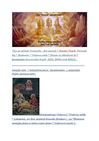 The so called Trimurti , the sacred * Hindu Triad Formed
by * Brahma, * Vishnu and * Shiva is identical to *
Sumerian Anunnaki triad ANU, ENKI and ENLIL .
.................................................................................................................................................
IMAGES FOR * SHRUSHTIKARTA BRAHMADEV ( ACQUIRED
FROM GOOGLE.COM )
Sheshashayi_Vishnu ( *Vishnu with
* Lakshmi, on the serpent Ananta Shesha ) , as *Brahma
emerges from a lotus risen from * Vishnu's navel ) .
 