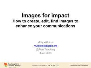 © 2016 American Society of Plant Biologists
Images for impact
How to create, edit, find images to
enhance your communications
Mary Williams
mwilliams@aspb.org
@PlantTeaching
June 2016
 