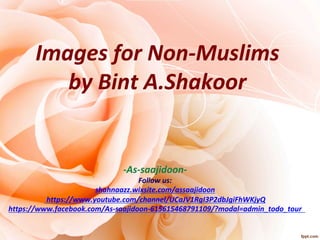 Images	for	Non-Muslims		
by	Bint	A.Shakoor	
	
	
-As-saajidoon-	
Follow	us:		
shahnaazz.wixsite.com/assaajidoon		
	https://www.youtube.com/channel/UCaJV1RgI3P2dbJgiFhWKjyQ	
https://www.facebook.com/As-saajidoon-615615468791109/?modal=admin_todo_tour		
	
	
 