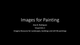 Images for Painting
Aixa B. Rodriguez
Visual Arts 1
Imagery Resource for Landscapes, buildings and still life paintings
 