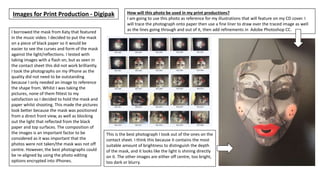 Images for Print Production - Digipak
I borrowed the mask from Katy that featured
in the music video. I decided to put the mask
on a piece of black paper so it would be
easier to see the curves and form of the mask
against the light/reflections. I tested with
taking images with a flash on, but as seen in
the contact sheet this did not work brilliantly.
I took the photographs on my iPhone as the
quality did not need to be outstanding
because I only needed an image to reference
the shape from. Whilst I was taking the
pictures, none of them fittest to my
satisfaction so I decided to hold the mask and
paper whilst shooting. This made the pictures
look better because the mask was positioned
from a direct front view, as well as blocking
out the light that reflected from the black
paper and top surfaces. The composition of
the images is an important factor to be
considered as it was important that the
photos were not taken/the mask was not off
centre. However, the best photographs could
be re-aligned by using the photo editing
options encrypted into iPhones.
This is the best photograph I took out of the ones on the
contact sheet. I think this because it contains the most
suitable amount of brightness to distinguish the depth
of the mask, and it looks like the light is shining directly
on it. The other images are either off centre, too bright,
too dark or blurry.
How will this photo be used in my print productions?
I am going to use this photo as reference for my illustrations that will feature on my CD cover. I
will trace the photograph onto paper then use a fine liner to draw over the traced image as well
as the lines going through and out of it, then add refinements in Adobe Photoshop CC.
 