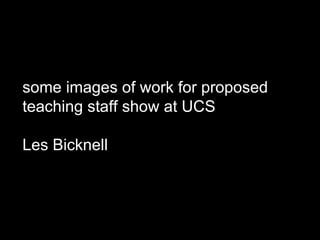 some images of work for  proposed  teaching staff show at UCS Les Bicknell 