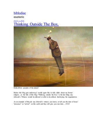 biblodiac
esoteric
JULY 3, 2016
Thinking Outside The Box.
Hello,fellow peoples of the planet!
Before this blog gets underway,I would again like to talk a little about my former
religion…as the title of this blog “Thinking outside the box,” is the last thing any
Jehovah’s Witness would be allowed or able to do,without disobeying the organization.
As an example of this,ask any Jehovah’s witness you know, to tell you the date of Jesus’
“presence” or “arrival” on this earth and they will give you one date….1914!
 
