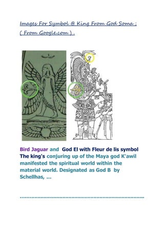 Images For Symbol @ King From God Soma ;
( From Google.com ) .
Bird Jaguar and God El with Fleur de lis symbol
The king's conjuring up of the Maya god K'awil
manifested the spiritual world within the
material world. Designated as God B by
Schellhas, ...
................................................................................
 