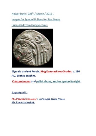 Newer Date : 028th
/ March / 2015 .
Images for Symbol & Signs for Star Moon
( Acquired From Google.com) .
Elymais ancient Persia. King Kamnaskires-Orodes,c. 180
AD. Bronze drachm.
Crescent moon and pellet above, anchor symbol to right.
Regards All ;
Mr.Deepak S.Sawant ; Alternate Nick Name
Mr.RonnieVorshet .
 