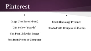 Pinterest 
+ 
Large User Base (>80m) 
Can Follow “Boards” 
Can Post Link with Image 
Post from Phone or Computer 
- 
Small Radiology Presence 
Flooded with Recipes and Clothes 
 