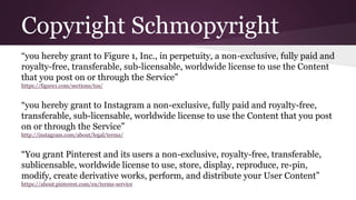 Copyright Schmopyright 
“you hereby grant to Figure 1, Inc., in perpetuity, a non-exclusive, fully paid and 
royalty-free, transferable, sub-licensable, worldwide license to use the Content 
that you post on or through the Service” 
https://figure1.com/sections/tos/ 
“you hereby grant to Instagram a non-exclusive, fully paid and royalty-free, 
transferable, sub-licensable, worldwide license to use the Content that you post 
on or through the Service” 
http://instagram.com/about/legal/terms/ 
“You grant Pinterest and its users a non-exclusive, royalty-free, transferable, 
sublicensable, worldwide license to use, store, display, reproduce, re-pin, 
modify, create derivative works, perform, and distribute your User Content” 
https://about.pinterest.com/en/terms-service 
 