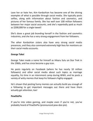 Image Sharing Profits
Love her or hate her, Kim Kardashian has become one of the shining
examples of what is possible through social media. She typically posts
selfies, along with information about fashion and cosmetics, and
pictures of her famous family. She has well over 100 million followers
between her major social accounts, and she’s reportedly paid as much
as $200,000 for a single tweet!
She’s done a great job branding herself in the fashion and cosmetics
industries, and she has a very strong engagement from her followers.
The other Kardashian sisters also have very strong social media
presences, and they also command extremely high fees for mentions on
their social media accounts.
George Takei
George Takei made a name for himself as Hikaru Sulu on Star Trek in
the 1960s, and has since become a gay icon.
He posts regularly on Facebook (where he has nearly 10 million
followers) and other social media about such topics as marriage
equality, his time in an internment camp during WWII, and he posts a
variety of witty memes that keep his followers highly engaged.
He’s shown that posting funny memes can actually build you enough of
a following to get important messages out there and have them
actually get attention, too!
PewDiePie
If you’re into video gaming, and maybe even if you’re not, you’ve
probably heard of PewDiePie (pronounced pew-dee-pie).
 