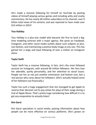 Image Sharing Profits
He’s made a massive following for himself on YouTube by posting
videos of himself playing various games and including witty and snarky
commentary. He has nearly 40 million subscribers to his channel, over 9
billion total views of his content, and was reported to have made over
$12 million in 2015!
Tess Holiday
Tess Holiday is a plus-size model who became the first to land a big-
time modeling contract with a major agency. She posts on Facebook,
Instagram, and other social media outlets about such subjects as plus-
size fashion, and maintaining a positive body image at any size. This has
gained her a large and loyal following of over a million on Instagram
alone.
Taylor Swift
Taylor Swift has a massive following. In fact, she’s the most followed
account on Instagram, with around 60 million followers. Her fans love
her adorable, quirky personality, and her attention to social issues.
People see her as not just another entertainer and fashion icon, but a
real person who cares about her followers. (She’s actually helped some
of her followers out financially.)
Taylor has such a huge engagement that she managed to get Apple to
reverse their decision not to pay artists for plays of their songs during a
trial of Apple Music. That’s pretty huge considering how difficult it is to
get any corporation to actually listen!
Kim Garst
Kim Garst specializes in social media, posting information about how
people can be more effective on various platforms. She’s grown an
 