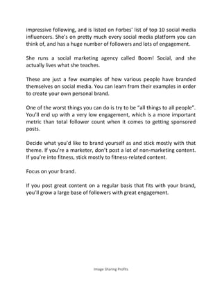 Image Sharing Profits
impressive following, and is listed on Forbes’ list of top 10 social media
influencers. She’s on pretty much every social media platform you can
think of, and has a huge number of followers and lots of engagement.
She runs a social marketing agency called Boom! Social, and she
actually lives what she teaches.
These are just a few examples of how various people have branded
themselves on social media. You can learn from their examples in order
to create your own personal brand.
One of the worst things you can do is try to be “all things to all people”.
You’ll end up with a very low engagement, which is a more important
metric than total follower count when it comes to getting sponsored
posts.
Decide what you’d like to brand yourself as and stick mostly with that
theme. If you’re a marketer, don’t post a lot of non-marketing content.
If you’re into fitness, stick mostly to fitness-related content.
Focus on your brand.
If you post great content on a regular basis that fits with your brand,
you’ll grow a large base of followers with great engagement.
 