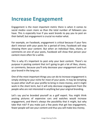 Image Sharing Profits
Increase Engagement
Engagement is the most important metric there is when it comes to
social media—even more so than the total number of followers you
have. This is especially true if you want brands to pay you to post on
their behalf, but engagement is crucial no matter what.
For example, on Facebook, engagement is critical because if your fans
don’t interact with your posts for a period of time, Facebook will stop
showing them your content. But when an individual likes, shares, or
comments on one of your posts, Facebook will show that person your
content more often for a while.
This is why it’s important to post only your best content. There’s no
purpose in posting content that isn’t going to get a lot of likes, shares,
or comments, because you’ll only decrease your engagement and hurt
your brand in the long run.
One of the most important things you can do to increase engagement is
simply sticking to your niche for most of your posts. It may be tempting
to post other stuff on your profile to bring in more money, and it might
work in the short term, but it will only decrease engagement from the
people who are not interested in anything but your original branding.
Let’s say you’ve branded yourself as a golf expert. You might think
posting pictures of expensive cars and watches would increase
engagement, and there’s always the possibility that it might, but why
take that risk? If you make just a few posts that get low engagement,
fewer people will see your content and thus you will make less money.
 
