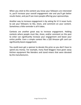 Image Sharing Profits
When you stick to the content you know your followers are interested
in, you’ll increase your overall engagement rate and you’ll get better
results faster, and you’ll see more people offering your sponsorships.
Another way to increase engagement is by asking for it! It never hurts
to ask your followers to like, share, and comment on your content.
Sometimes a little reminder is all it takes.
Contests are another great way to increase engagement. Holding
contests where people must like, share, and/or comment on the post
to enter can significantly increase your engagement and boost your
entire profile. Even a simple contest like a $20 Amazon gift card can
significantly boost engagement.
You could even get a sponsor to donate the prize so you don’t have to
spend any money. For example, many food bloggers have given away
kitchen equipment like blenders and stand mixers that were donated
by the manufacturers.
 