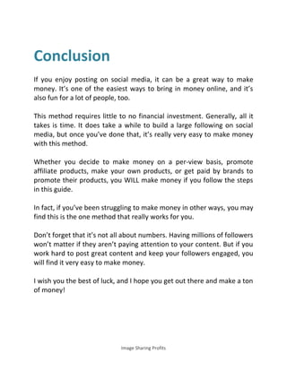 Image Sharing Profits
Conclusion
If you enjoy posting on social media, it can be a great way to make
money. It’s one of the easiest ways to bring in money online, and it’s
also fun for a lot of people, too.
This method requires little to no financial investment. Generally, all it
takes is time. It does take a while to build a large following on social
media, but once you’ve done that, it’s really very easy to make money
with this method.
Whether you decide to make money on a per-view basis, promote
affiliate products, make your own products, or get paid by brands to
promote their products, you WILL make money if you follow the steps
in this guide.
In fact, if you’ve been struggling to make money in other ways, you may
find this is the one method that really works for you.
Don’t forget that it’s not all about numbers. Having millions of followers
won’t matter if they aren’t paying attention to your content. But if you
work hard to post great content and keep your followers engaged, you
will find it very easy to make money.
I wish you the best of luck, and I hope you get out there and make a ton
of money!
 