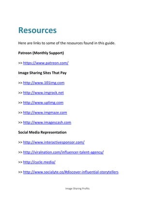 Image Sharing Profits
Resources
Here are links to some of the resources found in this guide.
Patreon (Monthly Support)
>> https://www.patreon.com/
Image Sharing Sites That Pay
>> http://www.101img.com
>> http://www.imgrock.net
>> http://www.uplimg.com
>> http://www.imgmaze.com
>> http://www.imagescash.com
Social Media Representation
>> http://www.interactivesponsor.com/
>> http://viralnation.com/influencer-talent-agency/
>> http://cycle.media/
>> http://www.socialyte.co/#discover-influential-storytellers
 