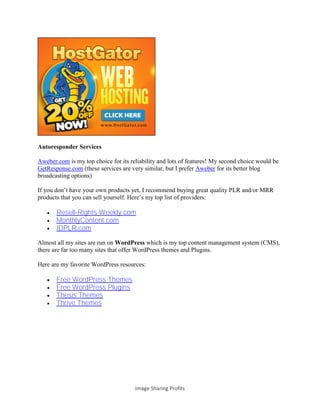 Image Sharing Profits
Autoresponder Services
Aweber.com is my top choice for its reliability and lots of features! My second choice would be
GetResponse.com (these services are very similar, but I prefer Aweber for its better blog
broadcasting options)
If you don’t have your own products yet, I recommend buying great quality PLR and/or MRR
products that you can sell yourself. Here’s my top list of providers:
 Resell-Rights-Weekly.com
 MonthlyContent.com
 IDPLR.com
Almost all my sites are run on WordPress which is my top content management system (CMS),
there are far too many sites that offer WordPress themes and Plugins.
Here are my favorite WordPress resources:
 Free WordPress Themes
 Free WordPress Plugins
 Thesis Themes
 Thrive Themes
 