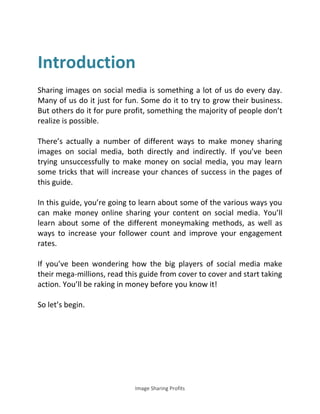 Image Sharing Profits
Introduction
Sharing images on social media is something a lot of us do every day.
Many of us do it just for fun. Some do it to try to grow their business.
But others do it for pure profit, something the majority of people don’t
realize is possible.
There’s actually a number of different ways to make money sharing
images on social media, both directly and indirectly. If you’ve been
trying unsuccessfully to make money on social media, you may learn
some tricks that will increase your chances of success in the pages of
this guide.
In this guide, you’re going to learn about some of the various ways you
can make money online sharing your content on social media. You’ll
learn about some of the different moneymaking methods, as well as
ways to increase your follower count and improve your engagement
rates.
If you’ve been wondering how the big players of social media make
their mega-millions, read this guide from cover to cover and start taking
action. You’ll be raking in money before you know it!
So let’s begin.
 