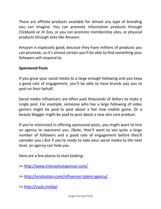 Image Sharing Profits
There are affiliate products available for almost any type of branding
you can imagine. You can promote information products through
Clickbank or JV Zoo, or you can promote membership sites, or physical
products through sites like Amazon.
Amazon is especially good, because they have millions of products you
can promote, so it’s almost certain you’ll be able to find something your
followers will respond to.
Sponsored Posts
If you grow your social media to a large enough following and you keep
a good rate of engagement, you’ll be able to have brands pay you to
post on their behalf.
Social media influencers are often paid thousands of dollars to make a
single post. For example, someone who has a large following of video
gamers might be paid to post about a hot new mobile game. Or a
beauty blogger might be paid to post about a new skin care product.
If you’re interested in offering sponsored posts, you might want to hire
an agency to represent you. (Note, they’ll want to see quite a large
number of followers and a good rate of engagement before they’ll
consider you.) But if you’re ready to take your social media to the next
level, an agency can help you.
Here are a few places to start looking:
>> http://www.interactivesponsor.com/
>> http://viralnation.com/influencer-talent-agency/
>> http://cycle.media/
 
