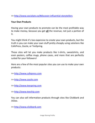 Image Sharing Profits
>> http://www.socialyte.co/#discover-influential-storytellers
Your Own Products
Having your own products to promote can be the most profitable way
to make money, because you get all the revenue, not just a portion of
it.
You might think it’s too expensive to create your own products, but the
truth is you can make your own stuff pretty cheaply using solutions like
CafePress, Zazzle, or TeeSpring.
These sites will let you make products like t-shirts, sweatshirts, and
even posters, coffee mugs, phone cases, and more that are perfectly
suited for your followers!
Here are a few of the most popular sites you can use to make your own
products:
>> http://www.cafepress.com
>> http://www.zazzle.com
>> http://www.teespring.com
>> http://www.teechip.com
You can also sell information products through sites like ClickBank and
JVZoo.
>> http://www.clickbank.com
 
