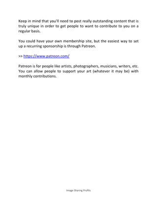 Image Sharing Profits
Keep in mind that you’ll need to post really outstanding content that is
truly unique in order to get people to want to contribute to you on a
regular basis.
You could have your own membership site, but the easiest way to set
up a recurring sponsorship is through Patreon.
>> https://www.patreon.com/
Patreon is for people like artists, photographers, musicians, writers, etc.
You can allow people to support your art (whatever it may be) with
monthly contributions.
 