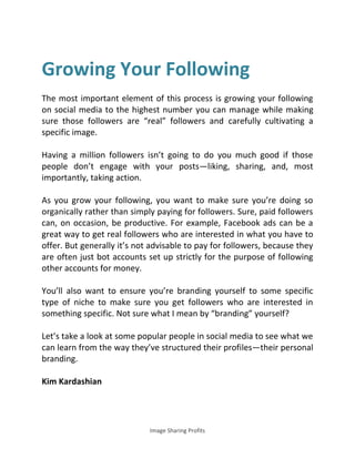 Image Sharing Profits
Growing Your Following
The most important element of this process is growing your following
on social media to the highest number you can manage while making
sure those followers are “real” followers and carefully cultivating a
specific image.
Having a million followers isn’t going to do you much good if those
people don’t engage with your posts—liking, sharing, and, most
importantly, taking action.
As you grow your following, you want to make sure you’re doing so
organically rather than simply paying for followers. Sure, paid followers
can, on occasion, be productive. For example, Facebook ads can be a
great way to get real followers who are interested in what you have to
offer. But generally it’s not advisable to pay for followers, because they
are often just bot accounts set up strictly for the purpose of following
other accounts for money.
You’ll also want to ensure you’re branding yourself to some specific
type of niche to make sure you get followers who are interested in
something specific. Not sure what I mean by “branding” yourself?
Let’s take a look at some popular people in social media to see what we
can learn from the way they’ve structured their profiles—their personal
branding.
Kim Kardashian
 