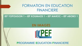 FORMATION EN EDUCATION
FINANCIERE
IEP YOPOUGON 1 – IEP KOUMASSI 1 – IEP MAROC – IEP ABOBO 1
EN IMAGES
PROGRAMME EDUCATION FINANCIERE
 