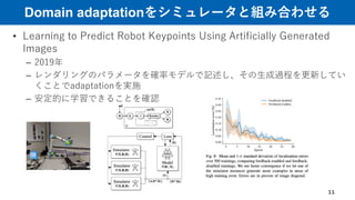 Domain adaptationをシミュレータと組み合わせる
• Learning to Predict Robot Keypoints Using Artificially Generated
Images
– 2019年
– レンダリングのパラメータを確率モデルで記述し、その生成過程を更新してい
くことでadaptationを実施
– 安定的に学習できることを確認
11
 