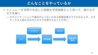 どんなことをやっているか
• シミュレータ空間で生成した画像を学習画像として用いて、様々なタ
スクを解く
– セグメンテーションや識別のようないわゆる画像認識タスクのみならず、ロボ
ティクスと組み合わせたタスクを解かれることが多い
2
sim
Simで生成された
データセット
学習機構
モデル
現実世界
適用
 