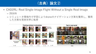 （古典）論文②
• CAD2RL: Real Single-Image Flight Without a Single Real Image
– 2016年
– シミュレータ環境内で学習によりdroneのナビゲーション方策を獲得し、獲得
した方策を現実世界に転移
4
 