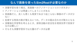 なんで画像を使ったSim2Realが必要なのか
• 深層学習を使う場合、実画像へのアノテーションコストが大きい
• アノテーションは間違ってしまうことがある
• 実画像だと、良くも悪くも現実であまり起こらない事象のデータが少
ない
• 処理する物体の数が増えるにつれ、データの組み合わせが膨大となる
• 深層強化学習等を考えるとき、探索活動の安全性を現実世界で担保す
るのは難しい
• そもそも深層学習系では大量のデータが必要
5
 