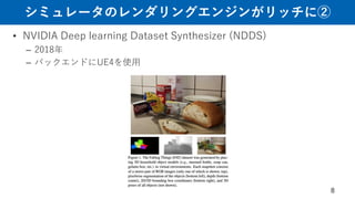 シミュレータのレンダリングエンジンがリッチに②
• NVIDIA Deep learning Dataset Synthesizer (NDDS)
– 2018年
– バックエンドにUE4を使用
8
 