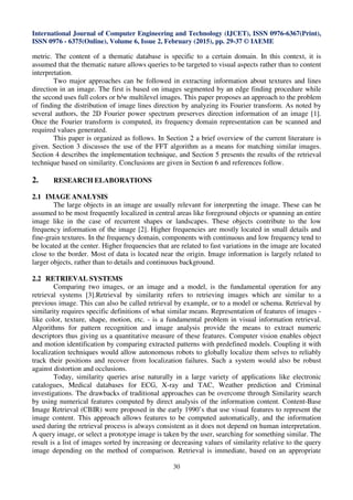 International Journal of Computer Engineering and Technology (IJCET), ISSN 0976-6367(Print),
ISSN 0976 - 6375(Online), Volume 6, Issue 2, February (2015), pp. 29-37 © IAEME
30
metric. The content of a thematic database is specific to a certain domain. In this context, it is
assumed that the thematic nature allows queries to be targeted to visual aspects rather than to content
interpretation.
Two major approaches can be followed in extracting information about textures and lines
direction in an image. The first is based on images segmented by an edge finding procedure while
the second uses full colors or b/w multilevel images. This paper proposes an approach to the problem
of finding the distribution of image lines direction by analyzing its Fourier transform. As noted by
several authors, the 2D Fourier power spectrum preserves direction information of an image [1].
Once the Fourier transform is computed, its frequency domain representation can be scanned and
required values generated.
This paper is organized as follows. In Section 2 a brief overview of the current literature is
given. Section 3 discusses the use of the FFT algorithm as a means for matching similar images.
Section 4 describes the implementation technique, and Section 5 presents the results of the retrieval
technique based on similarity. Conclusions are given in Section 6 and references follow.
2. RESEARCH ELABORATIONS
2.1 IMAGE ANALYSIS
The large objects in an image are usually relevant for interpreting the image. These can be
assumed to be most frequently localized in central areas like foreground objects or spanning an entire
image like in the case of recurrent shapes or landscapes. These objects contribute to the low
frequency information of the image [2]. Higher frequencies are mostly located in small details and
fine-grain textures. In the frequency domain, components with continuous and low frequency tend to
be located at the center. Higher frequencies that are related to fast variations in the image are located
close to the border. Most of data is located near the origin. Image information is largely related to
larger objects, rather than to details and continuous background.
2.2 RETRIEVAL SYSTEMS
Comparing two images, or an image and a model, is the fundamental operation for any
retrieval systems [3].Retrieval by similarity refers to retrieving images which are similar to a
previous image. This can also be called retrieval by example, or to a model or schema. Retrieval by
similarity requires specific definitions of what similar means. Representation of features of images -
like color, texture, shape, motion, etc. - is a fundamental problem in visual information retrieval.
Algorithms for pattern recognition and image analysis provide the means to extract numeric
descriptors thus giving us a quantitative measure of these features. Computer vision enables object
and motion identification by comparing extracted patterns with predefined models. Coupling it with
localization techniques would allow autonomous robots to globally localize them selves to reliably
track their positions and recover from localization failures. Such a system would also be robust
against distortion and occlusions.
Today, similarity queries arise naturally in a large variety of applications like electronic
catalogues, Medical databases for ECG, X-ray and TAC, Weather prediction and Criminal
investigations. The drawbacks of traditional approaches can be overcome through Similarity search
by using numerical features computed by direct analysis of the information content. Content-Base
Image Retrieval (CBIR) were proposed in the early 1990’s that use visual features to represent the
image content. This approach allows features to be computed automatically, and the information
used during the retrieval process is always consistent as it does not depend on human interpretation.
A query image, or select a prototype image is taken by the user, searching for something similar. The
result is a list of images sorted by increasing or decreasing values of similarity relative to the query
image depending on the method of comparison. Retrieval is immediate, based on an appropriate
 
