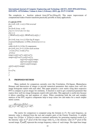 International Journal of Computer Engineering and Technology (IJCET), ISSN 0976-6367(Print),
ISSN 0976 - 6375(Online), Volume 6, Issue 2, February (2015), pp. 29-37 © IAEME
32
The complexity is herefore reduced from	(ܰଶ
)to	(݈ܰ‫݃݋‬ଶܰ). This major improvement of
computational makes Fourier transform practically possible in many applications.
C code for FFT:
for (i=0; i<N; ++i) { // bit reversal
j=0;
for (k=0; k<m; ++k)
j=(j << 1) | (1 & (i >> k));
if (j < i)
{ SWAP(xr[i],xr[j]); SWAP(xi[i],xi[j]); }
}
for (i=0; i<m; i++) { // for log N stages
n=pow(2.0,(float)i); w=Pi/n; if (inverse) w=-w;
k=0;
while (k<N-1) { // for N components
for (j=0; j<n; j++) { // for each section
c=cos(-j*w); s=sin(-j*w);
j1=k+j;
tempr=xr[j1+n]*c-xi[j1+n]*s;
tempi=xi[j1+n]*c+xr[j1+n]*s;
xr[j1+n]=xr[j1]-tempr;
xi[j1+n]=xi[j1]-tempi;
xr[j1]=xr[j1]+tempr;
xi[j1]=xi[j1]+tempi;
}
k+=2*n;
}
}
3. PROPOSED METHOD
Many methods for comparison currently exist like Correlation, Chi-Square, Bhattacharya
Distance and Intersection of images to provide numerical parameters that express how well two
image histograms match with each other. This paper proposes a new metric using their respective
FFT to compare to given images for similarity. A function is used to get a numerical parameter that
express how well two image histograms match with each other. This approach is useful also because
it allows cancelling out and negation of values. When considering both the real and complex
matrices of the FFT, negative components help to keep values low and makes for a much simpler
metric system.
(∑ ிభ೔ிమ೔ିேிభிమ
ಿ
೔సభ )మ
(∑ |ிభ೔|మಿ
೔సభ ି	ேிభ
మ
)(∑ |ிమ೔|మಿ
೔సభ ି	ேிమ
మ
)
(7)
The metric for comparison is computed using the formula in (7). For each frequency, an
intensity value is obtained from the real and complex parts of the Fourier Transform. A suitable
image size (512‫	ݔ݌‬ × 	512‫	)ݔ݌‬is taken to maintain uniformity for generating required results.‫ܨ‬ଵ௜is
the intensity value of ݅௧௛
pixel of the first image while ‫ܨ‬ଶ௜ is the intensity value of ݅௧௛
pixel of the
second image. ‫ܨ‬ଵand‫ܨ‬ଶ represent the average frequency values of each image. The input base image
 