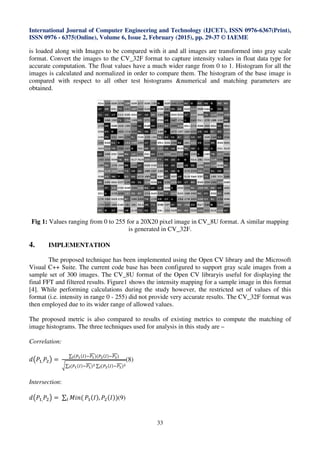 International Journal of Computer Engineering and Technology (IJCET), ISSN 0976-6367(Print),
ISSN 0976 - 6375(Online), Volume 6, Issue 2, February (2015), pp. 29-37 © IAEME
33
is loaded along with Images to be compared with it and all images are transformed into gray scale
format. Convert the images to the CV_32F format to capture intensity values in float data type for
accurate computation. The float values have a much wider range from 0 to 1. Histogram for all the
images is calculated and normalized in order to compare them. The histogram of the base image is
compared with respect to all other test histograms &numerical and matching parameters are
obtained.
Fig 1: Values ranging from 0 to 255 for a 20X20 pixel image in CV_8U format. A similar mapping
is generated in CV_32F.
4. IMPLEMENTATION
The proposed technique has been implemented using the Open CV library and the Microsoft
Visual C++ Suite. The current code base has been configured to support gray scale images from a
sample set of 300 images. The CV_8U format of the Open CV libraryis useful for displaying the
final FFT and filtered results. Figure1 shows the intensity mapping for a sample image in this format
[4]. While performing calculations during the study however, the restricted set of values of this
format (i.e. intensity in range 0 - 255) did not provide very accurate results. The CV_32F format was
then employed due to its wider range of allowed values.
The proposed metric is also compared to results of existing metrics to compute the matching of
image histograms. The three techniques used for analysis in this study are –
Correlation:
݀൫ܲଵ,ܲଶ൯ =	
∑ (௉భ(ூ)ି௉భ)(௉మ(ூ)ି௉మ)಺
ට∑ (௉భ(ூ)ି௉భ)మ
಺ ∑ (௉మ(ூ)ି௉మ)మ
಺
(8)
Intersection:
݀൫ܲଵ,ܲଶ൯ =	∑ ‫(݊݅ܯ‬ூ ܲଵ(‫,)ܫ‬ ܲଶ(‫)9())ܫ‬
 