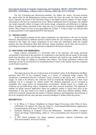 International Journal of Computer Engineering and Technology (IJCET), ISSN 0976-6367(Print),
ISSN 0976 - 6375(Online), Volume 6, Issue 2, February (2015), pp. 29-37 © IAEME
36
For the Correlation and Intersection methods, the higher the metric, the more accurate
the match while for the Bhattacharyya distance metric, the lesser the result, the better the match
[6].As expected, the match of the base-base image is the highest and the matches of other images
with respect to the base are comparatively worse. When collating the data for all images, this method
was found especially robust in images with similar image components and differences in lighting
effects. Example images presented in this study use cars in a particular orientation to highlight this
feature. These images are first resized and padded for (512‫	ݔ݌‬ × 	512‫)ݔ݌‬ image size and provided
as input parameters to the implemented FFT rank function.
5.1 TRANSLATION
In the frequency domain all the image components are represented as the sum of periodic
functions characterized by different periods centered about the zero frequency component. Being
centered in the origin, the image components do not retain any information about the original
position, but only information about their direction. Image translation can be taken into account by
calculating it in terms of the angular spectrum computed on the Fourier transform.
5.2 ROTATION AND MIRRORING
Image rotation corresponds to a horizontal shift of the spectrum, and image mirroring
corresponds to mirroring of the spectrum. It is important to note that the discrete nature of the image
pixels may introduce noise and aliasing, and that translation and rotations may modify the overall
content of the image by adding or excluding some objects. Like Image translation, rotation and
mirroring can also be accounted for by interpreting them in terms of the angular spectrum computed
on the Fourier transform.
6. CONCLUSION
This paper discusses the use of intersection of normalized values of the Magnitude and Phase
spectrum from FFT of two compared images as a means of comparing image content. The
comparison is performed between a reference image, assumed as the query, and a collection of
images. In order to be effective, the collection must be semantically homogeneous so that visual
similarity can be a surrogate for content match. The database population can be executed in
acceptable time using almost all programming environments. Results based on a sample test
collection are provided along with a comparison with more assessed techniques. The approach is
suitable for image retrieval application where the graphical content or layout bear most of the
information. It was also found to be useful in applications which have different lighting. While,
initial tests in specific domain like the analysis of human signatures and fingerprints are promising, it
has to be compared with the safer and more assessed techniques to further refine the process.
REFERENCES
1. S. K. Mitra, J. F. Kaiser, Handbook for Digital Signal Processing, John Wiley & Sons,
1993Wachs, J.P., Kölsch, M., Stern, H., Edan, Y., Vision-Based Hand-Gesture Applications.
Communications of the acm, 54 (2) (2011) 60-71.
2. Similarity Matching in Computer Vision and Multimedia NicuSebe (2008) Computer
Vision and Image Understanding, online at www.sciencedirect.com [Accessed 22 January
2014]
3. A FFT based technique for image signature generation Augusto Celentanoa and
2014.aUniversitàCa’ Foscari di Venezia,
 